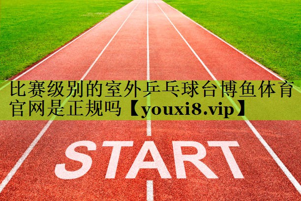 比赛级别的室外乒乓球台博鱼体育官网是正规吗