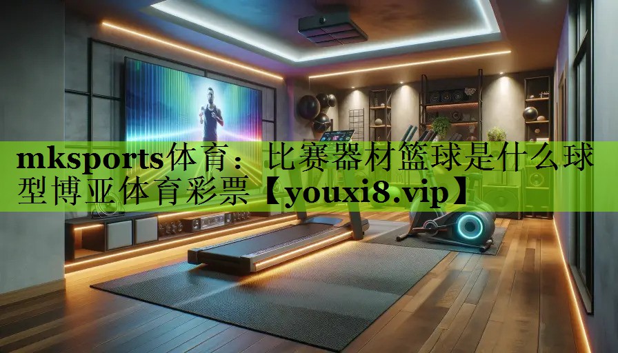 mksports体育：比赛器材篮球是什么球型博亚体育彩票