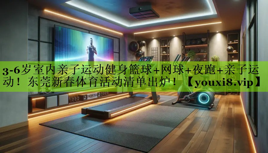3-6岁室内亲子运动健身篮球+网球+夜跑+亲子运动！东莞新春体育活动清单出炉！