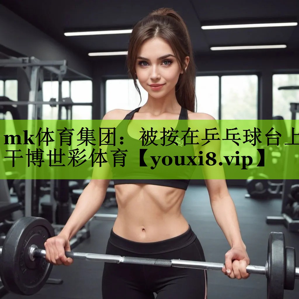 mk体育集团：被按在乒乓球台上干博世彩体育