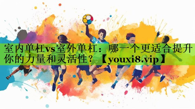 室内单杠vs室外单杠：哪一个更适合提升你的力量和灵活性？