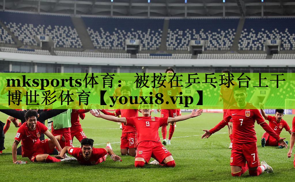 mksports体育：被按在乒乓球台上干博世彩体育