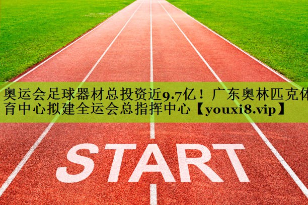 奥运会足球器材总投资近9.7亿！广东奥林匹克体育中心拟建全运会总指挥中心