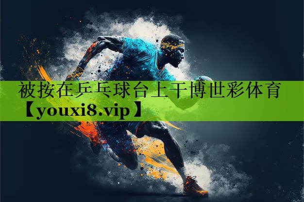被按在乒乓球台上干博世彩体育