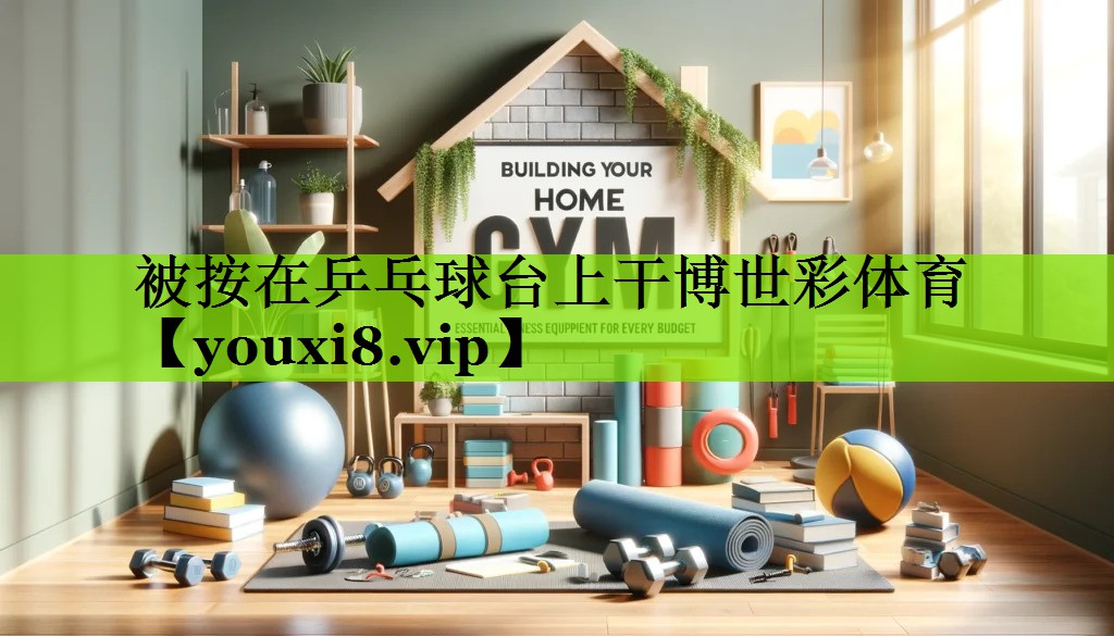 被按在乒乓球台上干博世彩体育