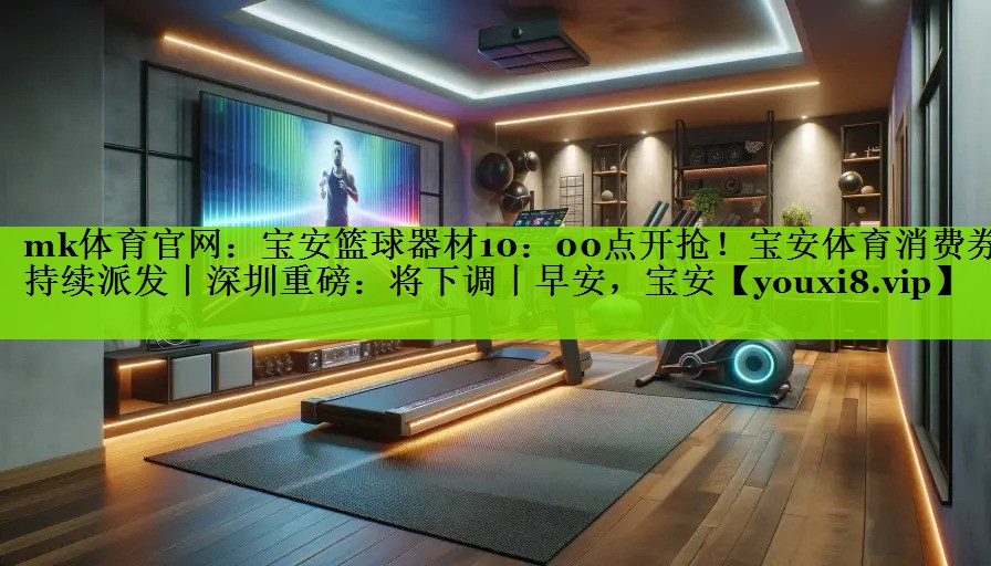mk体育官网：宝安篮球器材10：00点开抢！宝安体育消费券持续派发丨深圳重磅：将下调丨早安，宝安
