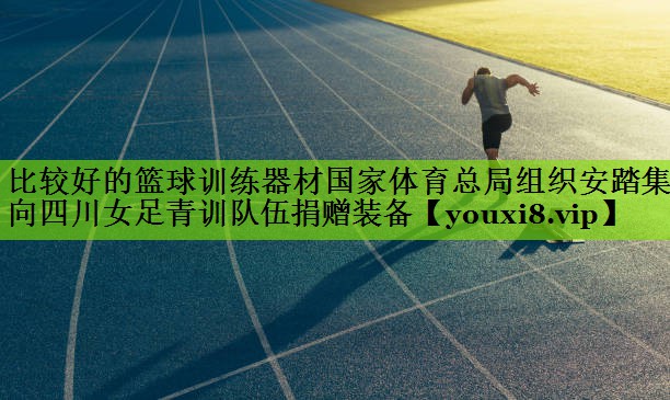 比较好的篮球训练器材国家体育总局组织安踏集团向四川女足青训队伍捐赠装备