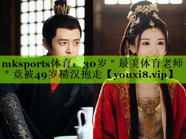 mksports体育：30岁＂最美体育老师＂竟被49岁糙汉抱走