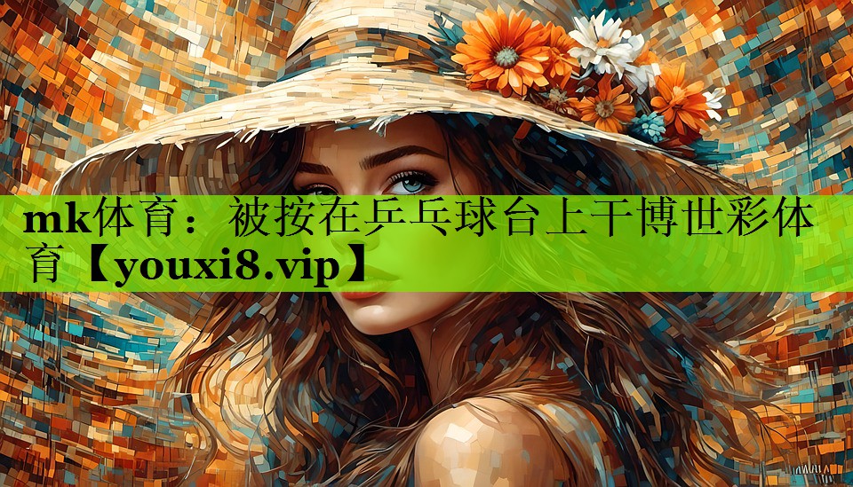 mk体育：被按在乒乓球台上干博世彩体育