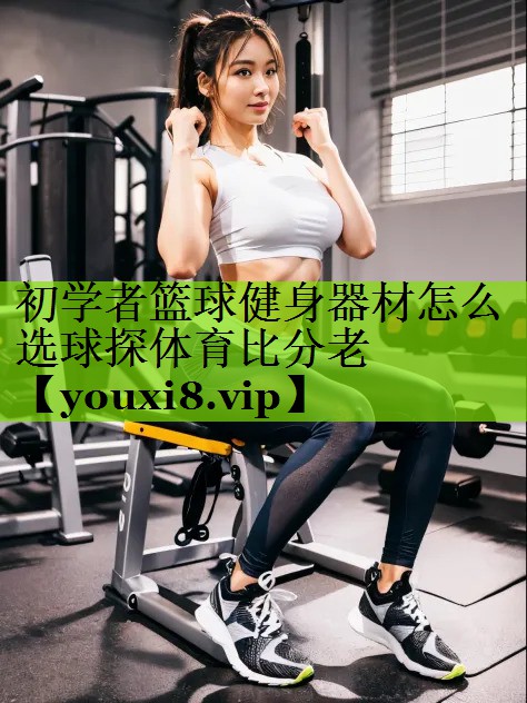 初学者篮球健身器材怎么选球探体育比分老