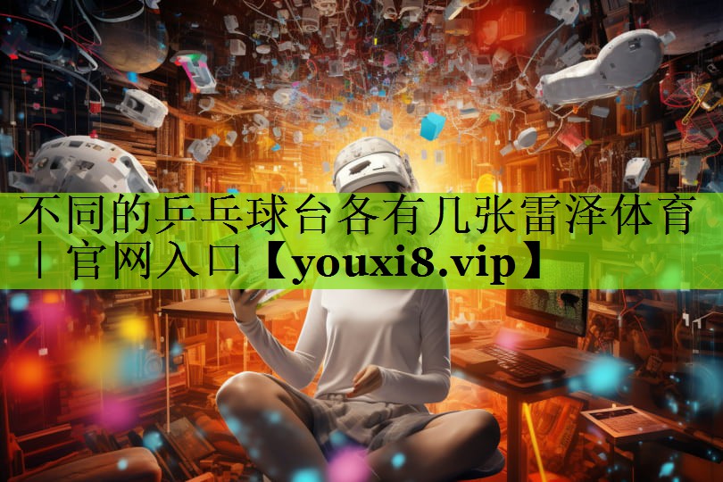 不同的乒乓球台各有几张雷泽体育｜官网入口
