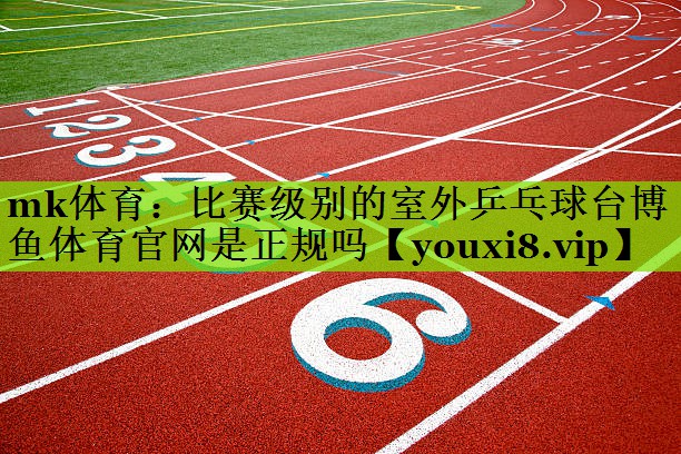 mk体育：比赛级别的室外乒乓球台博鱼体育官网是正规吗
