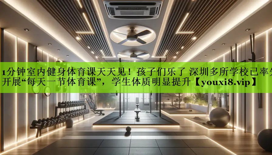 1分钟室内健身体育课天天见！孩子们乐了 深圳多所学校已率先开展“每天一节体育课”，学生体质明显提升