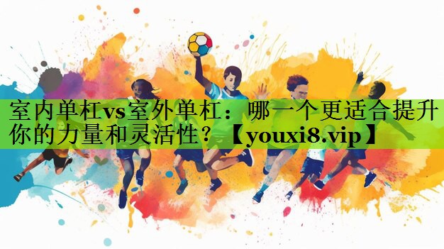 室内单杠vs室外单杠：哪一个更适合提升你的力量和灵活性？