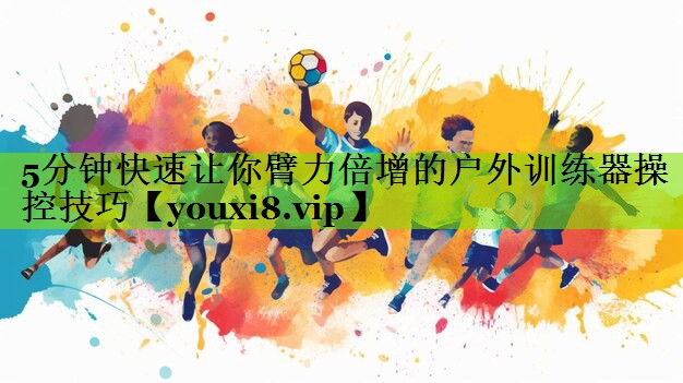5分钟快速让你臂力倍增的户外训练器操控技巧